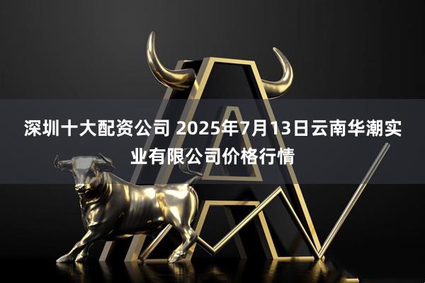 深圳十大配资公司 2025年7月13日云南华潮实业有限公司价格行情
