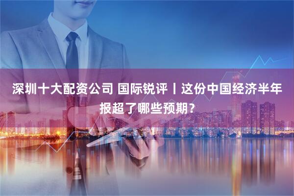 深圳十大配资公司 国际锐评丨这份中国经济半年报超了哪些预期？