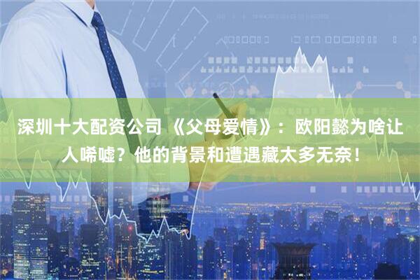 深圳十大配资公司 《父母爱情》：欧阳懿为啥让人唏嘘？他的背景和遭遇藏太多无奈！
