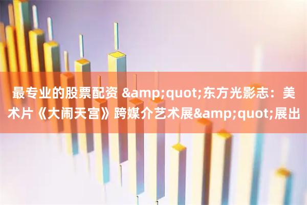 最专业的股票配资 &quot;东方光影志：美术片《大闹天宫》跨媒介艺术展&quot;展出