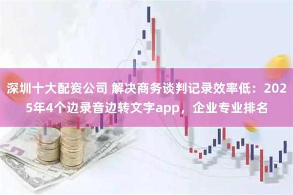 深圳十大配资公司 解决商务谈判记录效率低：2025年4个边录音边转文字app，企业专业排名
