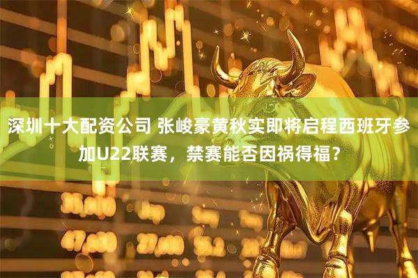 深圳十大配资公司 张峻豪黄秋实即将启程西班牙参加U22联赛，禁赛能否因祸得福？