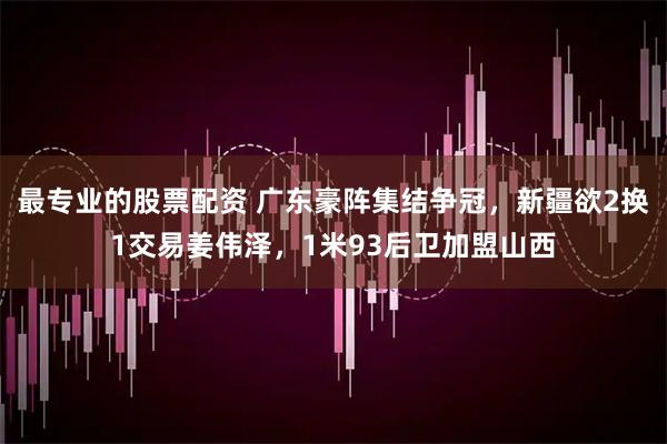 最专业的股票配资 广东豪阵集结争冠，新疆欲2换1交易姜伟泽，1米93后卫加盟山西
