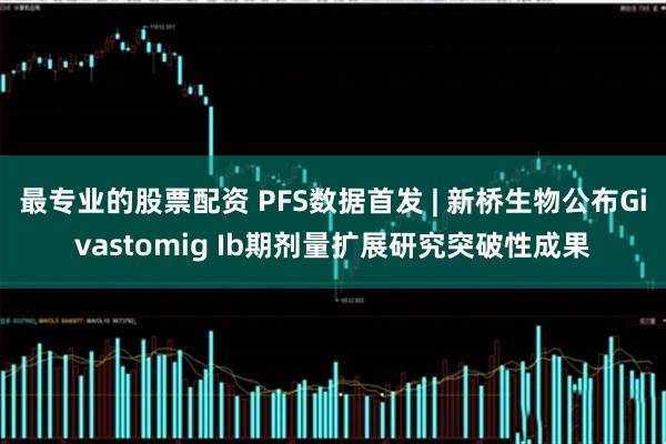 最专业的股票配资 PFS数据首发 | 新桥生物公布Givastomig Ib期剂量扩展研究突破性成果