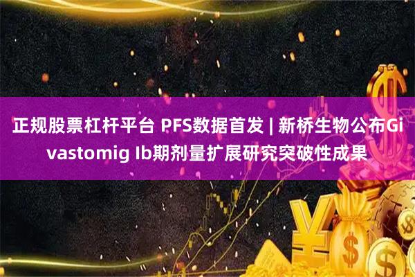 正规股票杠杆平台 PFS数据首发 | 新桥生物公布Givastomig Ib期剂量扩展研究突破性成果