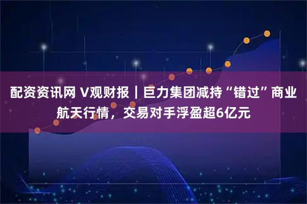 配资资讯网 V观财报｜巨力集团减持“错过”商业航天行情，交易对手浮盈超6亿元